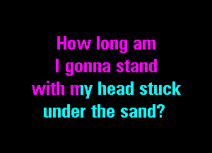 How long am
I gonna stand

with my head stuck
under the sand?