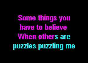 Some things you
have to believe

When others are
puzzles puzzling me