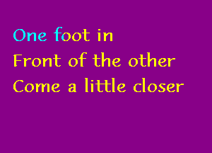 One foot in
Front of the other

Come a little closer