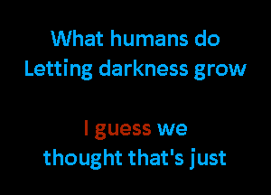 What humans do
Letting darkness grow

I guess we
thought that's just