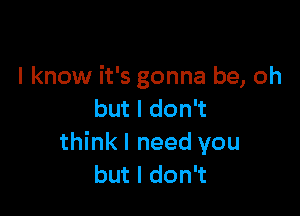 I know it's gonna be, oh

but I don't
think I need you
but I don't