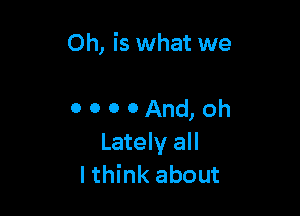 Oh, is what we

0 0 0 0 And, oh
Lately all
Ithink about