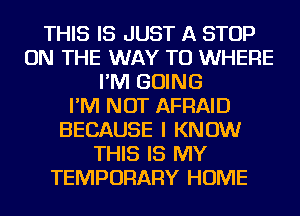 THIS IS JUST A STOP
ON THE WAY TO WHERE
I'M GOING
I'M NOT AFRAID
BECAUSE I KNOW
THIS IS MY
TEMPORARY HOME