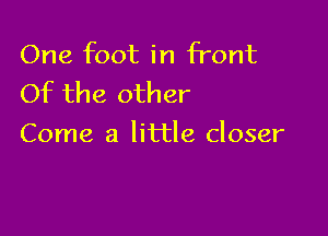 One foot in front
Of the other

Come a little closer