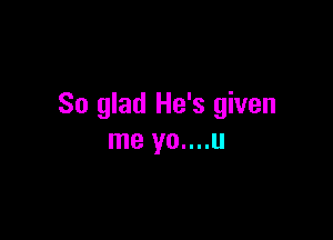 So glad He's given

me yo....u