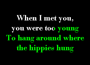 When I met you,
you were too young
T0 hang around Where

the hippies hung