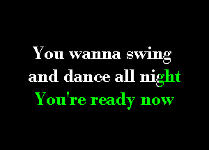 You wanna swing
and dance all night

You're ready now