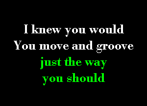 I knew you would

Y 011 move and groove
just the way
you should

g