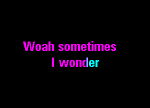 Woah sometimes

I wonder