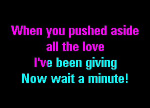 When you pushed aside
all the love

I've been giving
Now wait a minute!