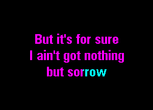 But it's for sure

I ain't got nothing
but sorrow