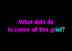 What did I do

to cause all this grief?