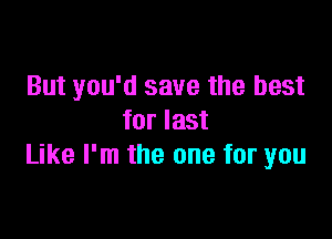 But you'd save the best

forlast
Like I'm the one for you