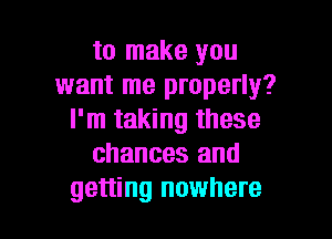 to make you
want me properly?

I'm taking these
chances and
getting nowhere