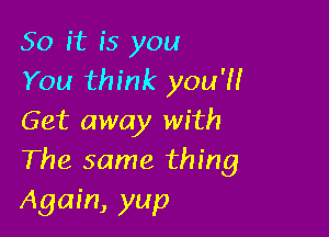 50 it is you
You think you'll

Get away with
The same thing

Again, yup