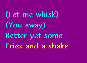 (Let me whisk)
(You away)

Better yet some
Fries and a shake