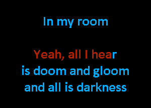 In my room

Yeah, all I hear
is doom and gloom
and all is darkness