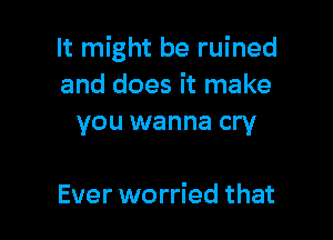 It might be ruined
and does it make
you wanna cry

Ever worried that