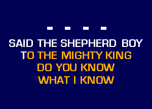SAID THE SHEPHERD BOY
TO THE MIGHTY KING
DO YOU KNOW

WHAT I KNOW