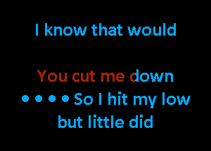 I know that would

You cut me down
OOOOSolhitmylow
but little did