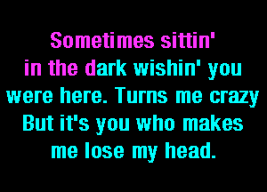 Sometimes sittin'
in the dark wishin' you
were here. Turns me crazy
But it's you who makes
me lose my head.