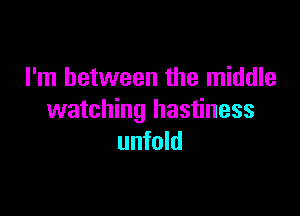 I'm between the middle

watching hastiness
unfold