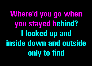 Where'd you go when
you stayed behind?
I looked up and
inside down and outside
only to find
