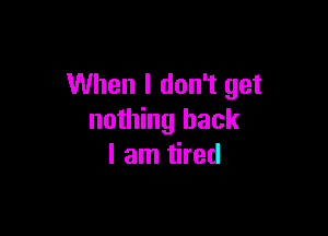 When I don't get

nothing back
I am tired