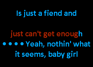 ls just a fiend and

just can't get enough
0 o o 0 Yeah, nothin' what
it seems, baby girl