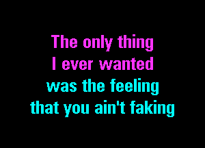 The only thing
I ever wanted

was the feeling
that you ain't faking