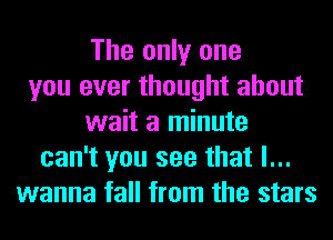 The only one
you ever thought about
wait a minute
can't you see that I...
wanna tall from the stars