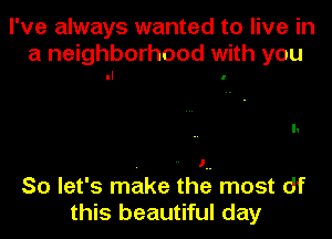 I've always wanted to live in

a neighborhood with you
.I .

So let's make theg most df
this beautiful day