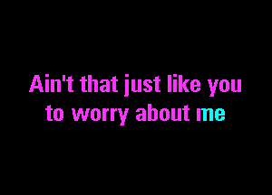 Ain't that just like you

to worry about me