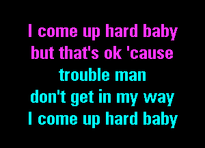 I come up hard baby
but that's ok 'cause
trouble man
don't get in my way

I come up hard baby I