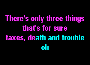 There's only three things
that's for sure

taxes, death and trouble
oh