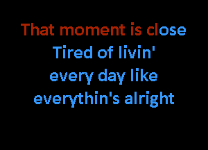 That moment is close
Tired of livin'

every day like
everythin's alright
