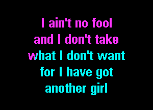 I ain't no fool
and I don't take

what I don't want
for I have got
another girl