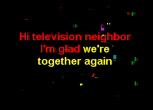 r. ..
Hi teleVision neighbor

I'm glad we're'

together again'-I .P

l.
v I.