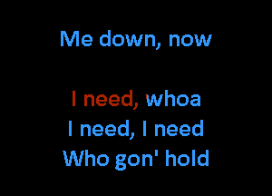 Me down, now

I need, whoa
I need, I need
Who gon' hold