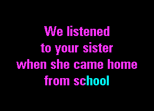 We listened
to your sister

when she came home
from school
