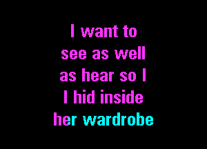 I want to
see as well

as hear so I
I hid inside
her wardrobe