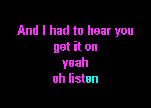 And I had to hear you
get it on

yeah
oh listen