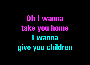 Oh I wanna
take you home

I wanna
give you children