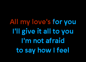 All my love's for you

I'll give it all to you
I'm not afraid
to say how I feel