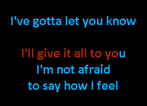 I've gotta let you know

I'll give it all to you
I'm not afraid
to say how I feel