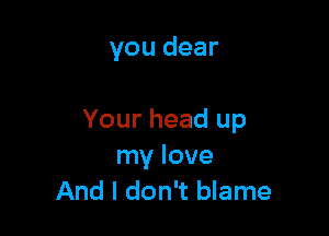 you dear

Your head up
my love
And I don't blame