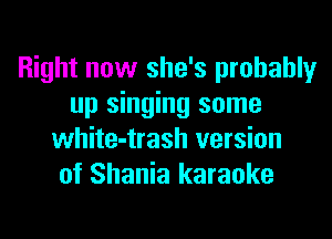 Right now she's probably
up singing some
white-trash version
of Shania karaoke