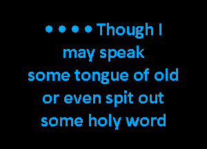 0 0 0 0 Though I
may speak

some tongue of old
or even spit out
some holy word