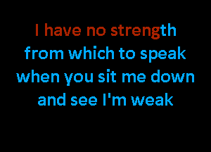 I have no strength
from which to speak

when you sit me down
and see I'm weak