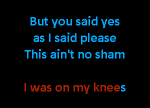 But you said yes
as I said please

This ain't no sham

l was on my knees